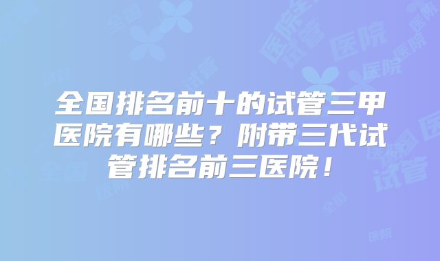 全国排名前十的试管三甲医院有哪些?附带三代试管排名前三医院!