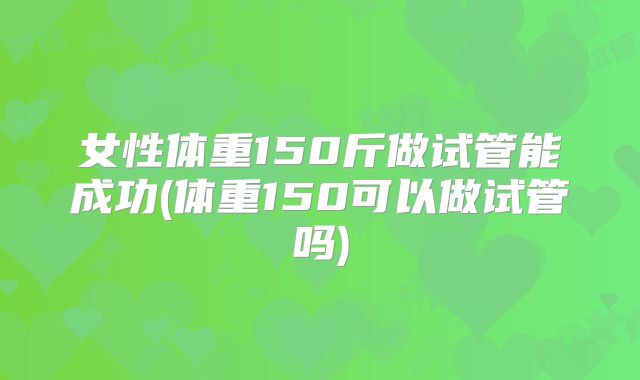 女性体重150斤做试管能成功(体重150可以做试管吗)
