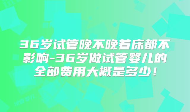 36岁试管晚不晚着床都不影响-36岁做试管婴儿的全部费用大概是多少！