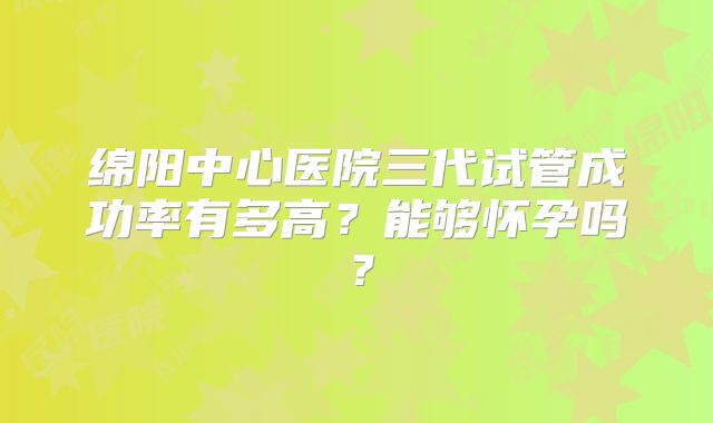 绵阳中心医院三代试管成功率有多高？能够怀孕吗？