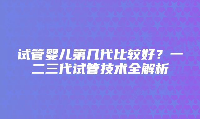 试管婴儿第几代比较好？一二三代试管技术全解析