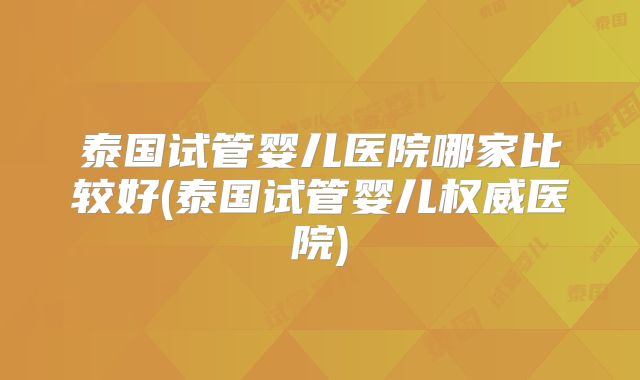 泰国试管婴儿医院哪家比较好(泰国试管婴儿权威医院)