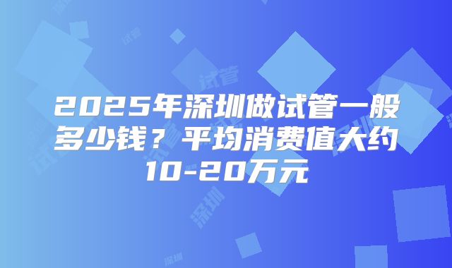 2025年深圳做试管一般多少钱？平均消费值大约10-20万元