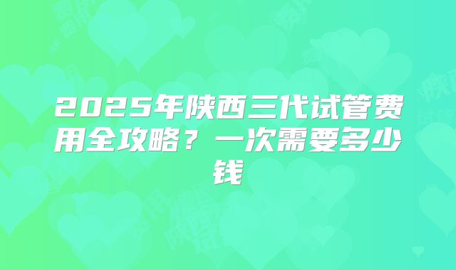 2025年陕西三代试管费用全攻略?一次需要多少钱