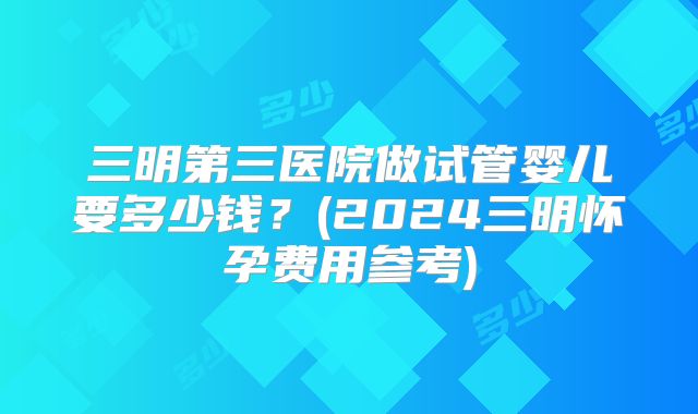 三明第三医院做试管婴儿要多少钱？(2024三明怀孕费用参考)
