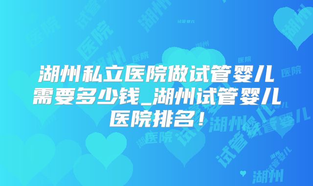 湖州私立医院做试管婴儿需要多少钱_湖州试管婴儿医院排名！