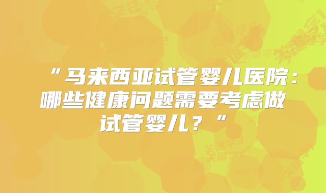 “马来西亚试管婴儿医院:哪些健康问题需要考虑做试管婴儿?”