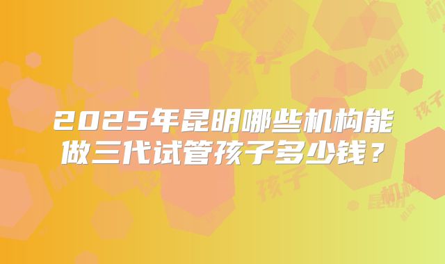 2025年昆明哪些机构能做三代试管孩子多少钱?