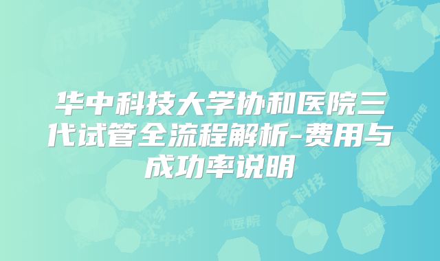 华中科技大学协和医院三代试管全流程解析-费用与成功率说明