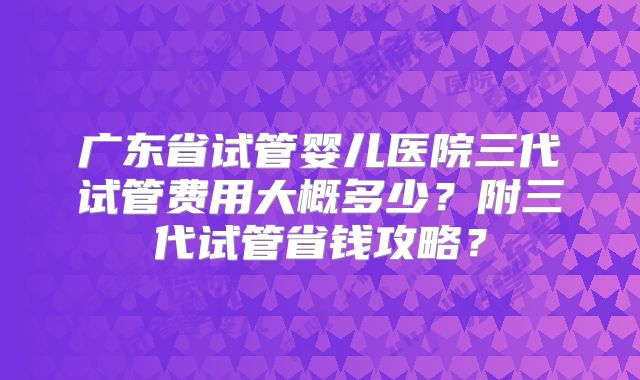 广东省试管婴儿医院三代试管费用大概多少？附三代试管省钱攻略？