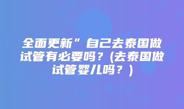 全面更新”自己去泰国做试管有必要吗？(去泰国做试管婴儿吗？)