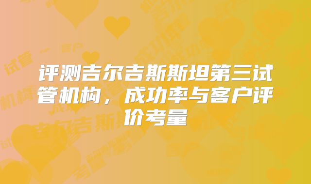 评测吉尔吉斯斯坦第三试管机构，成功率与客户评价考量
