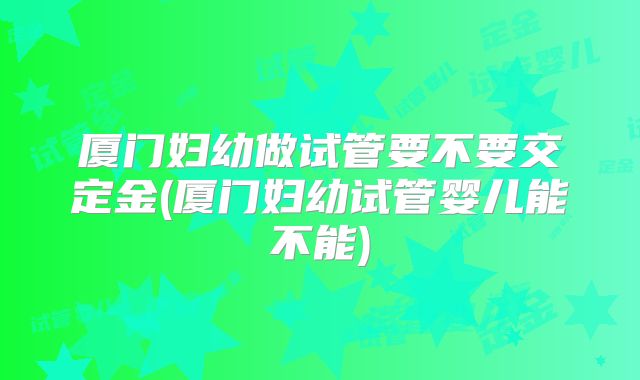 厦门妇幼做试管要不要交定金(厦门妇幼试管婴儿能不能)
