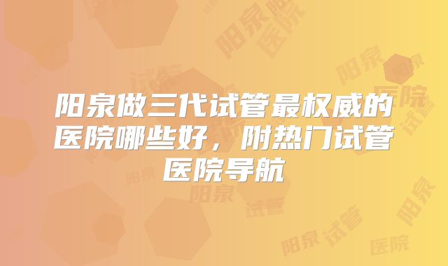 阳泉做三代试管最权威的医院哪些好，附热门试管医院导航