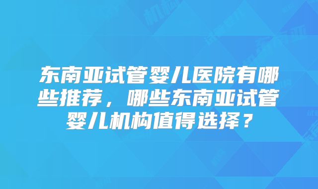 东南亚试管婴儿医院有哪些推荐，哪些东南亚试管婴儿机构值得选择？