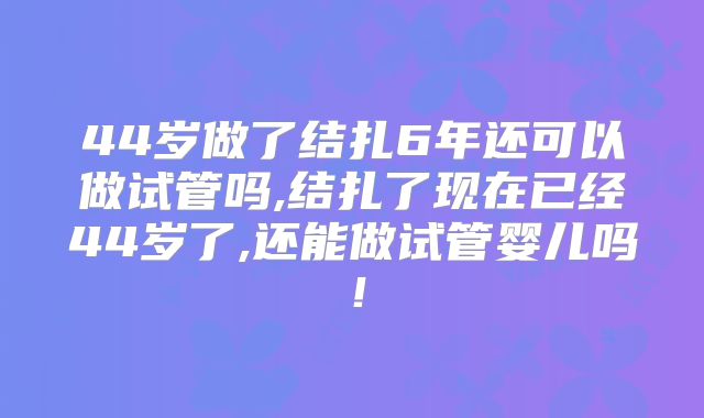 44岁做了结扎6年还可以做试管吗,结扎了现在已经44岁了,还能做试管婴儿吗！