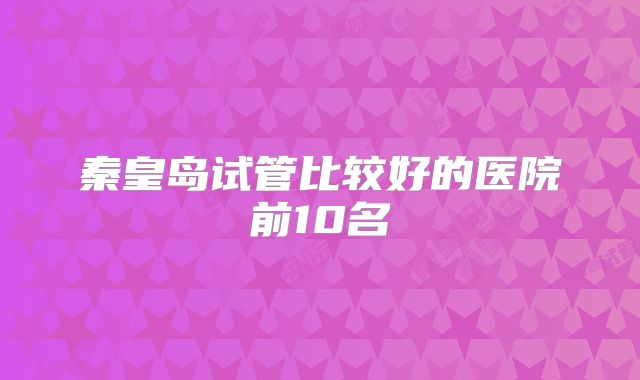 秦皇岛试管比较好的医院前10名
