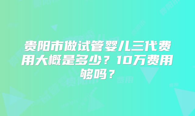贵阳市做试管婴儿三代费用大概是多少？10万费用够吗？