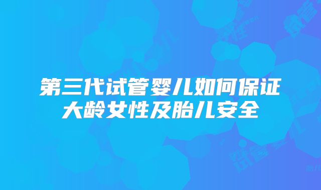第三代试管婴儿如何保证大龄女性及胎儿安全