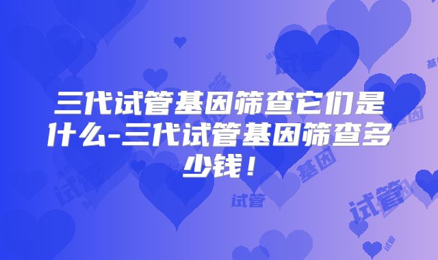 三代试管基因筛查它们是什么-三代试管基因筛查多少钱！