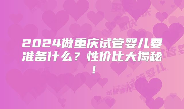 2024做重庆试管婴儿要准备什么?性价比大揭秘!