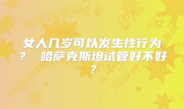 女人几岁可以发生性行为？ 哈萨克斯坦试管好不好？