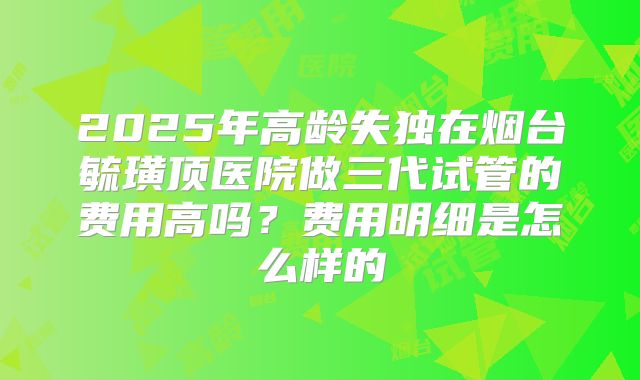2025年高龄失独在烟台毓璜顶医院做三代试管的费用高吗？费用明细是怎么样的