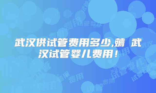 武汉供试管费用多少,薅慜武汉试管婴儿费用!