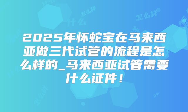 2025年怀蛇宝在马来西亚做三代试管的流程是怎么样的_马来西亚试管需要什么证件!