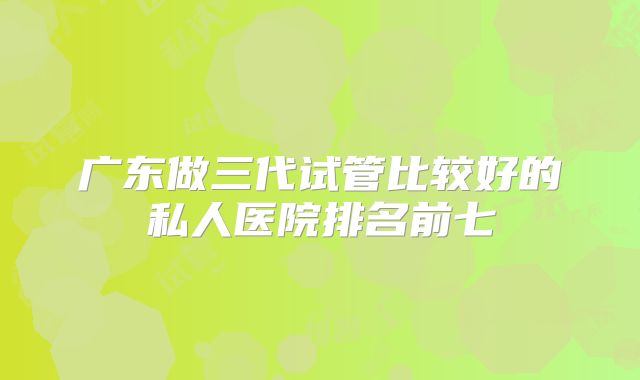 广东做三代试管比较好的私人医院排名前七
