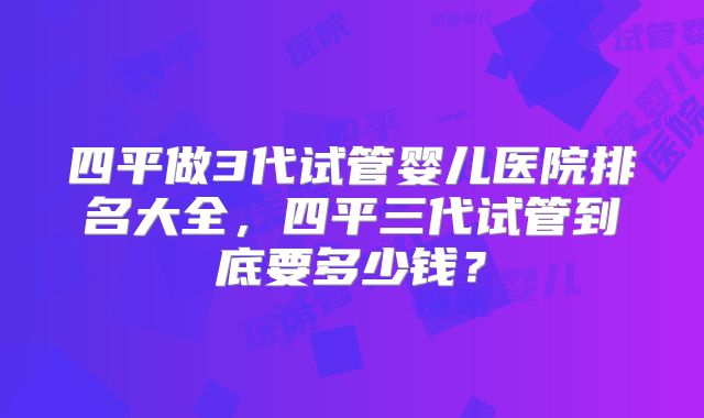 四平做3代试管婴儿医院排名大全，四平三代试管到底要多少钱？