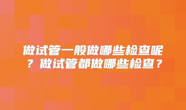 做试管一般做哪些检查呢?做试管都做哪些检查?
