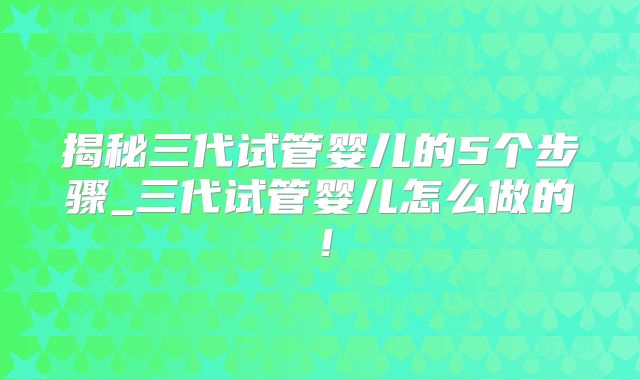 揭秘三代试管婴儿的5个步骤_三代试管婴儿怎么做的！