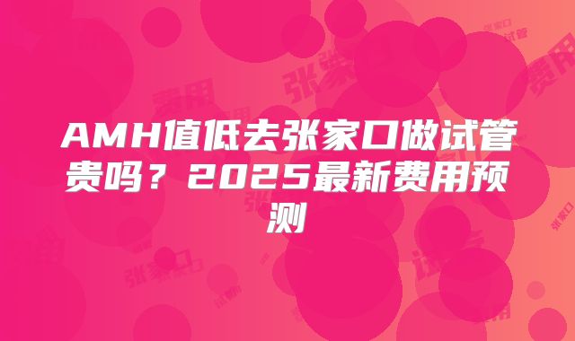 AMH值低去张家口做试管贵吗？2025最新费用预测