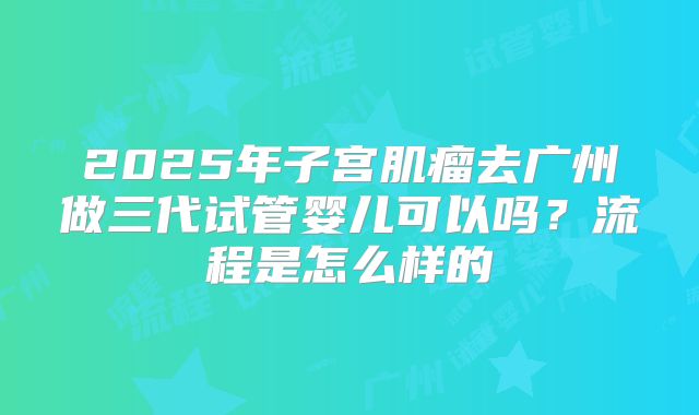 2025年子宫肌瘤去广州做三代试管婴儿可以吗?流程是怎么样的