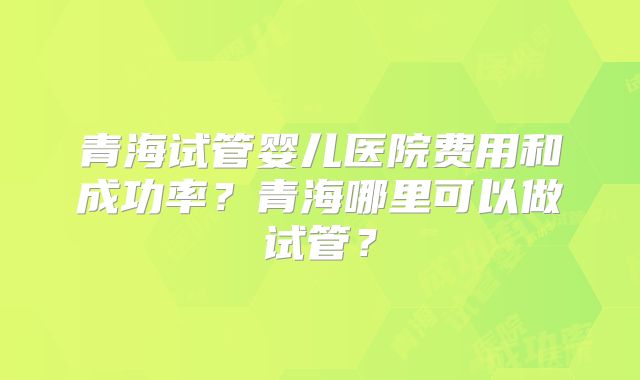 青海试管婴儿医院费用和成功率？青海哪里可以做试管？