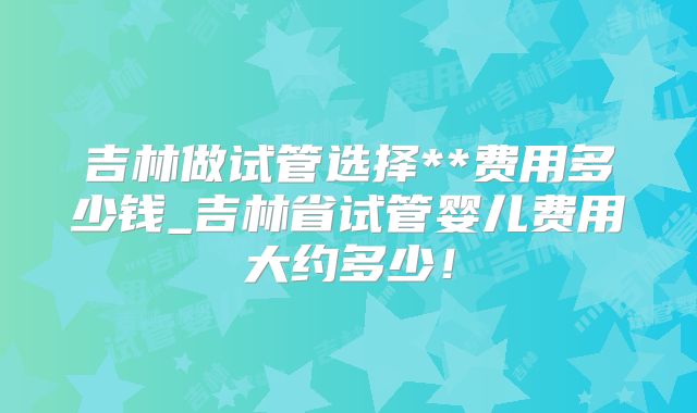 吉林做试管选择**费用多少钱_吉林省试管婴儿费用大约多少！