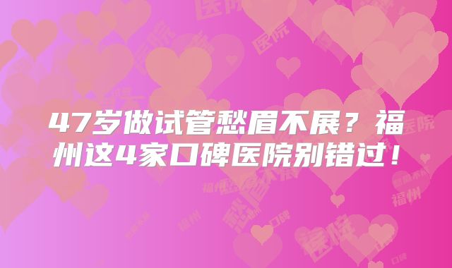 47岁做试管愁眉不展?福州这4家口碑医院别错过!