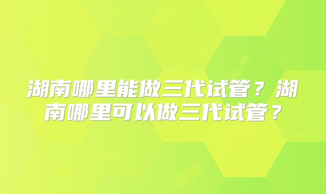 湖南哪里能做三代试管?湖南哪里可以做三代试管?