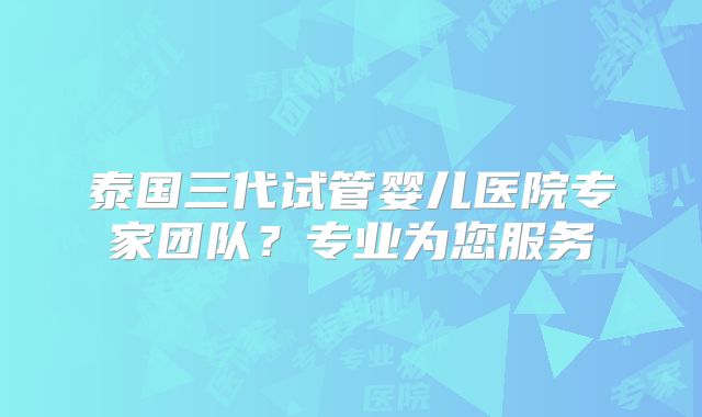 泰国三代试管婴儿医院专家团队?专业为您服务