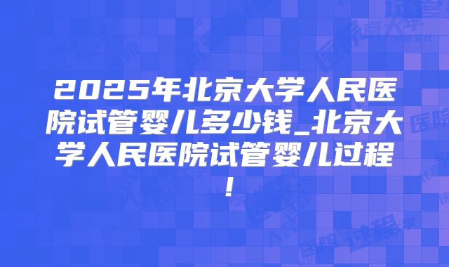 2025年北京大学人民医院试管婴儿多少钱_北京大学人民医院试管婴儿过程！
