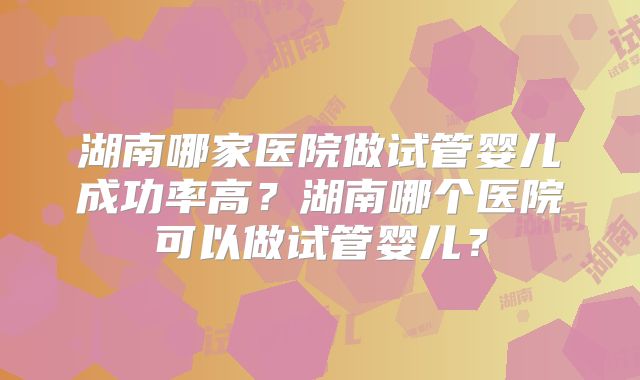 湖南哪家医院做试管婴儿成功率高？湖南哪个医院可以做试管婴儿？
