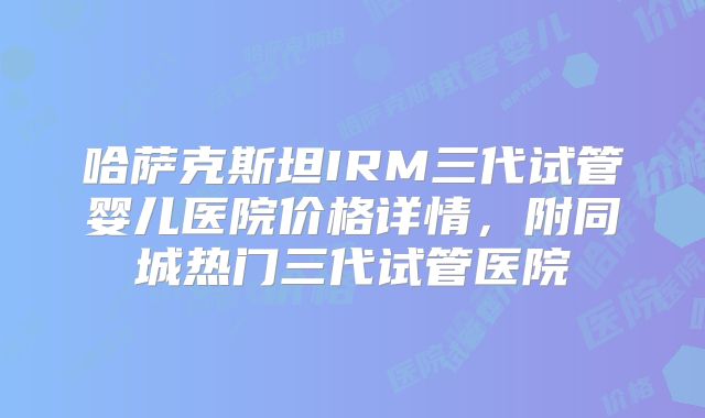 哈萨克斯坦IRM三代试管婴儿医院价格详情，附同城热门三代试管医院