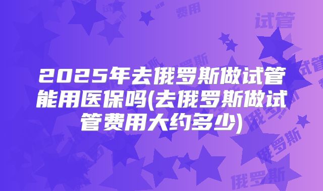 2025年去俄罗斯做试管能用医保吗(去俄罗斯做试管费用大约多少)
