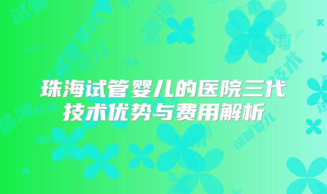 珠海试管婴儿的医院三代技术优势与费用解析