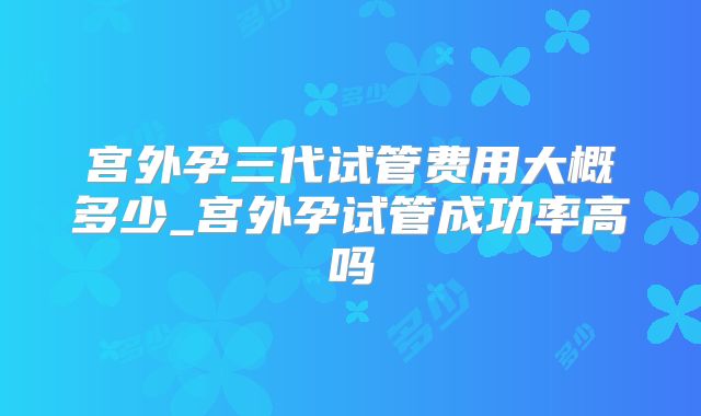 宫外孕三代试管费用大概多少_宫外孕试管成功率高吗