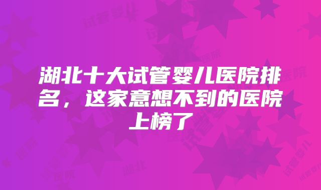 湖北十大试管婴儿医院排名，这家意想不到的医院上榜了
