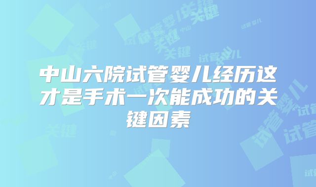 中山六院试管婴儿经历这才是手术一次能成功的关键因素