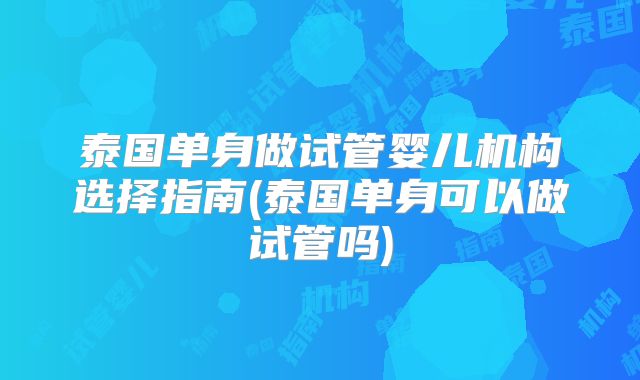 泰国单身做试管婴儿机构选择指南(泰国单身可以做试管吗)