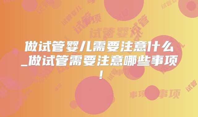 做试管婴儿需要注意什么_做试管需要注意哪些事项!
